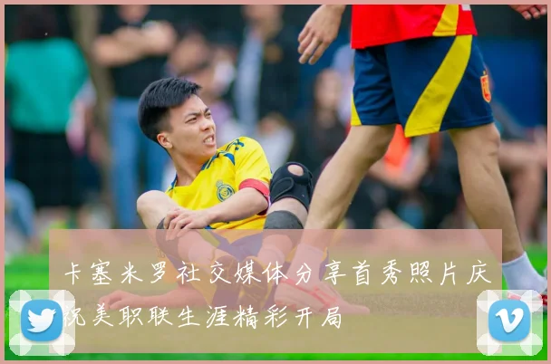 卡塞米罗社交媒体分享首秀照片庆祝美职联生涯精彩开局